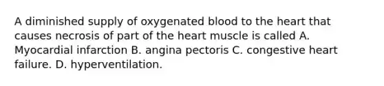 A diminished supply of oxygenated blood to the heart that causes necrosis of part of the heart muscle is called A. Myocardial infarction B. angina pectoris C. congestive heart failure. D. hyperventilation.