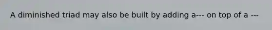 A diminished triad may also be built by adding a--- on top of a ---