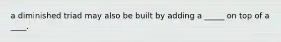 a diminished triad may also be built by adding a _____ on top of a ____.