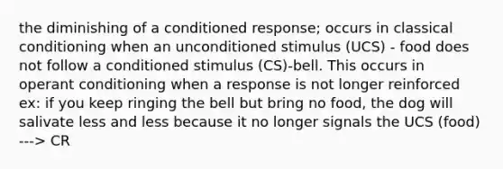 the diminishing of a conditioned response; occurs in classical conditioning when an unconditioned stimulus (UCS) - food does not follow a conditioned stimulus (CS)-bell. This occurs in operant conditioning when a response is not longer reinforced ex: if you keep ringing the bell but bring no food, the dog will salivate less and less because it no longer signals the UCS (food) ---> CR