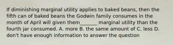 If diminishing marginal utility applies to baked beans, then the fifth can of baked beans the Godwin family consumes in the month of April will given them_______ marginal utility than the fourth jar consumed. A. more B. the same amount of C. less D. don't have enough information to answer the question