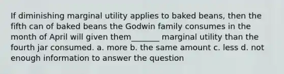 If diminishing marginal utility applies to baked beans, then the fifth can of baked beans the Godwin family consumes in the month of April will given them_______ marginal utility than the fourth jar consumed. a. more b. the same amount c. less d. not enough information to answer the question