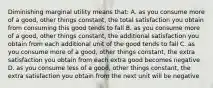 Diminishing marginal utility means that: A. as you consume more of a good, other things constant, the total satisfaction you obtain from consuming this good tends to fall B. as you consume more of a good, other things constant, the additional satisfaction you obtain from each additional unit of the good tends to fall C. as you consume more of a good, other things constant, the extra satisfaction you obtain from each extra good becomes negative D. as you consume less of a good, other things constant, the extra satisfaction you obtain from the next unit will be negative