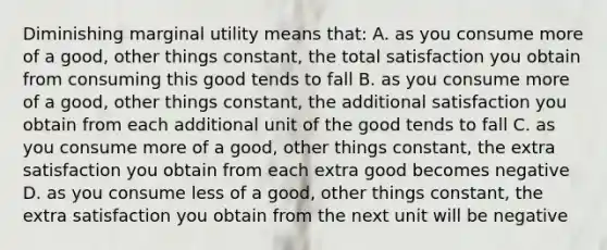 Diminishing marginal utility means that: A. as you consume more of a good, other things constant, the total satisfaction you obtain from consuming this good tends to fall B. as you consume more of a good, other things constant, the additional satisfaction you obtain from each additional unit of the good tends to fall C. as you consume more of a good, other things constant, the extra satisfaction you obtain from each extra good becomes negative D. as you consume less of a good, other things constant, the extra satisfaction you obtain from the next unit will be negative