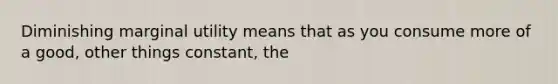 Diminishing marginal utility means that as you consume more of a good, other things constant, the