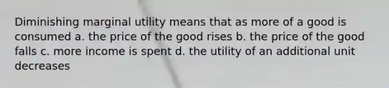 Diminishing marginal utility means that as more of a good is consumed a. the price of the good rises b. the price of the good falls c. more income is spent d. the utility of an additional unit decreases