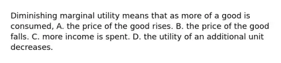 Diminishing marginal utility means that as more of a good is consumed, A. the price of the good rises. B. the price of the good falls. C. more income is spent. D. the utility of an additional unit decreases.