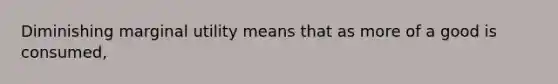 Diminishing marginal utility means that as more of a good is consumed,