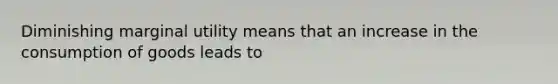 Diminishing marginal utility means that an increase in the consumption of goods leads to