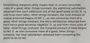 Diminishing marginal utility means that: A. as one consumes more of a good, other things constant, the additional satisfaction obtained from each additional unit of the good tends to fall. B. as one hires more labor, other things constant, the total amount of output produced begins to fall. C. as one consumes more of a good, other things constant, the extra satisfaction obtained from each extra good becomes negative. D. as one hires more units of labor, other things constant, the marginal product of labor begins to fall. E. as one consumes more of a good, other things constant, the total satisfaction obtained from consuming the good tends to fall.