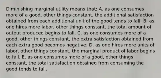 Diminishing marginal utility means that: A. as one consumes more of a good, other things constant, the additional satisfaction obtained from each additional unit of the good tends to fall. B. as one hires more labor, other things constant, the total amount of output produced begins to fall. C. as one consumes more of a good, other things constant, the extra satisfaction obtained from each extra good becomes negative. D. as one hires more units of labor, other things constant, the marginal product of labor begins to fall. E. as one consumes more of a good, other things constant, the total satisfaction obtained from consuming the good tends to fall.