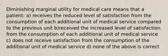 Diminishing marginal utility for medical care means that a patient: a) receives the reduced level of satisfaction from the consumption of each additional unit of medical service compared to the previous unit b)received the increased level of satisfaction from the consumption of each additional unit of medical service c) does not receive satisfaction from the consumption of the additional unit of medical service d) none of the above is correct