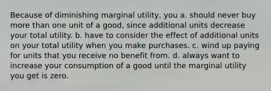 Because of diminishing marginal utility, you a. should never buy more than one unit of a good, since additional units decrease your total utility. b. have to consider the effect of additional units on your total utility when you make purchases. c. wind up paying for units that you receive no benefit from. d. always want to increase your consumption of a good until the marginal utility you get is zero.