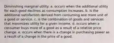 Diminishing marginal utility: a. occurs when the additional utility for each good declines as consumption increases. b. is the additional satisfaction derived from consuming one more unit of a good or service. c. is the combination of goods and services that maximizes utility for a given income. d. occurs when a consumer buys more of a good as a result of a relative price change. e. occurs when there is a change in purchasing power as a result of a change in the price of a good.