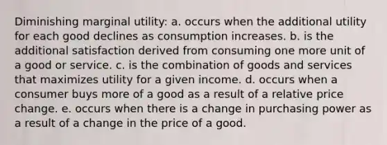 Diminishing marginal utility: a. occurs when the additional utility for each good declines as consumption increases. b. is the additional satisfaction derived from consuming one more unit of a good or service. c. is the combination of goods and services that maximizes utility for a given income. d. occurs when a consumer buys more of a good as a result of a relative price change. e. occurs when there is a change in purchasing power as a result of a change in the price of a good.