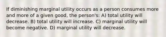 If diminishing marginal utility occurs as a person consumes more and more of a given good, the person's: A) total utility will decrease. B) total utility will increase. C) marginal utility will become negative. D) marginal utility will decrease.