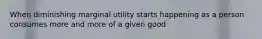 When diminishing marginal utility starts happening as a person consumes more and more of a given good