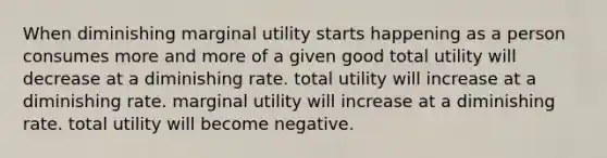 When diminishing marginal utility starts happening as a person consumes more and more of a given good total utility will decrease at a diminishing rate. total utility will increase at a diminishing rate. marginal utility will increase at a diminishing rate. total utility will become negative.