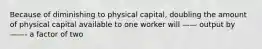 Because of diminishing to physical capital, doubling the amount of physical capital available to one worker will —— output by ——- a factor of two