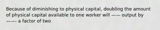 Because of diminishing to physical capital, doubling the amount of physical capital available to one worker will —— output by ——- a factor of two