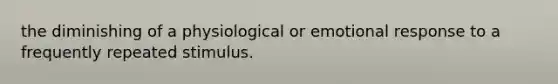 the diminishing of a physiological or emotional response to a frequently repeated stimulus.