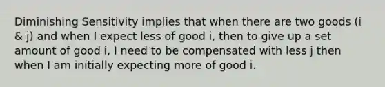 Diminishing Sensitivity implies that when there are two goods (i & j) and when I expect less of good i, then to give up a set amount of good i, I need to be compensated with less j then when I am initially expecting more of good i.