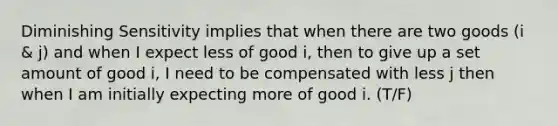 Diminishing Sensitivity implies that when there are two goods (i & j) and when I expect less of good i, then to give up a set amount of good i, I need to be compensated with less j then when I am initially expecting more of good i. (T/F)