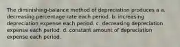 The diminishing-balance method of depreciation produces a a. decreasing percentage rate each period. b. increasing depreciation expense each period. c. decreasing depreciation expense each period. d. constant amount of depreciation expense each period.