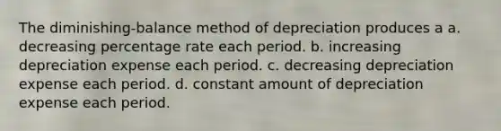 The diminishing-balance method of depreciation produces a a. decreasing percentage rate each period. b. increasing depreciation expense each period. c. decreasing depreciation expense each period. d. constant amount of depreciation expense each period.