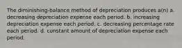 The diminishing-balance method of depreciation produces a(n) a. decreasing depreciation expense each period. b. increasing depreciation expense each period. c. decreasing percentage rate each period. d. constant amount of depreciation expense each period.