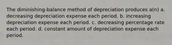 The diminishing-balance method of depreciation produces a(n) a. decreasing depreciation expense each period. b. increasing depreciation expense each period. c. decreasing percentage rate each period. d. constant amount of depreciation expense each period.