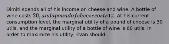 Dimiti spends all of his income on cheese and wine. A bottle of wine costs 20, and a pound of cheese costs12. At his current consumption level, the marginal utility of a pound of cheese is 30 utils, and the marginal utility of a bottle of wine is 60 utils. In order to maximize his utility, Evan should: