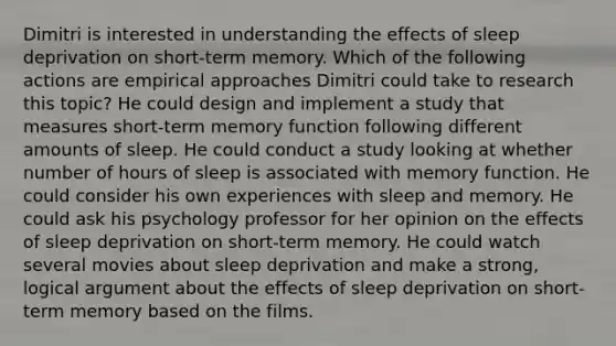 Dimitri is interested in understanding the effects of sleep deprivation on short-term memory. Which of the following actions are empirical approaches Dimitri could take to research this topic? He could design and implement a study that measures short-term memory function following different amounts of sleep. He could conduct a study looking at whether number of hours of sleep is associated with memory function. He could consider his own experiences with sleep and memory. He could ask his psychology professor for her opinion on the effects of sleep deprivation on short-term memory. He could watch several movies about sleep deprivation and make a strong, logical argument about the effects of sleep deprivation on short-term memory based on the films.