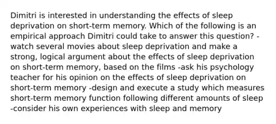 Dimitri is interested in understanding the effects of sleep deprivation on short-term memory. Which of the following is an empirical approach Dimitri could take to answer this question? -watch several movies about sleep deprivation and make a strong, logical argument about the effects of sleep deprivation on short-term memory, based on the films -ask his psychology teacher for his opinion on the effects of sleep deprivation on short-term memory -design and execute a study which measures short-term memory function following different amounts of sleep -consider his own experiences with sleep and memory