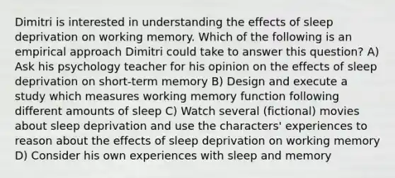 Dimitri is interested in understanding the effects of sleep deprivation on working memory. Which of the following is an empirical approach Dimitri could take to answer this question? A) Ask his psychology teacher for his opinion on the effects of sleep deprivation on short-term memory B) Design and execute a study which measures working memory function following different amounts of sleep C) Watch several (fictional) movies about sleep deprivation and use the characters' experiences to reason about the effects of sleep deprivation on working memory D) Consider his own experiences with sleep and memory