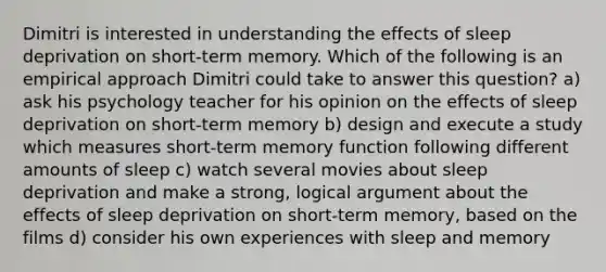 Dimitri is interested in understanding the effects of sleep deprivation on short-term memory. Which of the following is an empirical approach Dimitri could take to answer this question? a) ask his psychology teacher for his opinion on the effects of sleep deprivation on short-term memory b) design and execute a study which measures short-term memory function following different amounts of sleep c) watch several movies about sleep deprivation and make a strong, logical argument about the effects of sleep deprivation on short-term memory, based on the films d) consider his own experiences with sleep and memory