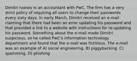 Dimitri Ivanov is an accountant with PwC. The firm has a very strict policy of requiring all users to change their passwords every sixty days. In early March, Dimitri received an e-mail claiming that there had been an error updating his password and that provided a link to a website with instructions for re-updating his password. Something about the e-mail made Dimitri suspicious, so he called PwC's information technology department and found that the e-mail was fictitious. The e-mail was an example of A) social engineering. B) piggybacking. C) spamming. D) phishing