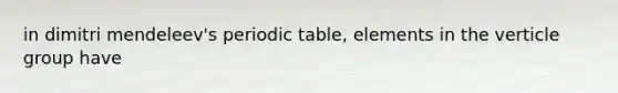 in dimitri mendeleev's periodic table, elements in the verticle group have