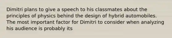 Dimitri plans to give a speech to his classmates about the principles of physics behind the design of hybrid automobiles. The most important factor for Dimitri to consider when analyzing his audience is probably its