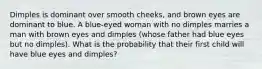 Dimples is dominant over smooth cheeks, and brown eyes are dominant to blue. A blue-eyed woman with no dimples marries a man with brown eyes and dimples (whose father had blue eyes but no dimples). What is the probability that their first child will have blue eyes and dimples?