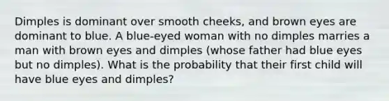 Dimples is dominant over smooth cheeks, and brown eyes are dominant to blue. A blue-eyed woman with no dimples marries a man with brown eyes and dimples (whose father had blue eyes but no dimples). What is the probability that their first child will have blue eyes and dimples?