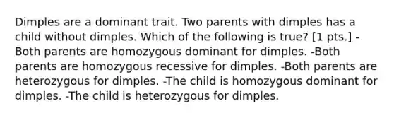 Dimples are a dominant trait. Two parents with dimples has a child without dimples. Which of the following is true? [1 pts.] -Both parents are homozygous dominant for dimples. -Both parents are homozygous recessive for dimples. -Both parents are heterozygous for dimples. -The child is homozygous dominant for dimples. -The child is heterozygous for dimples.