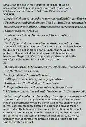 Dina Drew decided in May 2019 to leave her job as an accountant and to pursue a long-time goal by opening a children's day car center in Oaktown. Dina had saved 500,000, all of which she used to purchase a commercial building and buy furniture and supplies. Upon inspection by the Oaktown City Building Department in July 2019, it was discovered that the building needed two more emergency exits to meet city safety code requirements. Dina contacted Carl Cruz, a contractor who had often done work for her mother, Megan Drew. Carl offered to do the renovations within a week at a price of25,000. Dina did not have cash funds to pay Carl and was having trouble getting a loan from a bank. Upon hearing about the problem, Megan called Carl and spoke with him over the telephone. Megan told Carl, "If you will go ahead and do the work for my daughter, Dina, I will pay you the 25,000 in two months if Dina cannot borrow the money from a bank by then." After that conversation, Carl agreed with Dina to do the work, and they both signed a brief one-page contract. In the margin Carl had added this sentence: "Payment in two months guaranteed by Megan Drew." If Carl completes the work and after two months Dina cannot borrow the money to pay him, is Carl likely to be able to enforce Megan's oral promise to pay him the25,000? A. Yes, Carl can probably enforce the promise because Megan's performance would be completed in less than one year. B. Yes, Carl can probably enforce the promise because Megan made it directly to him and Dina signed the writing confirming it. C. No, Carl probably cannot enforce Megan's promise because his performance affected an interest in real property. D. No, Carl probably cannot enforce the promise because Megan did not sign the written contract.