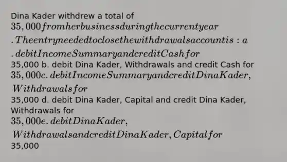 Dina Kader withdrew a total of 35,000 from her business during the current year. The entry needed to close the withdrawals account is: a. debit Income Summary and credit Cash for35,000 b. debit Dina Kader, Withdrawals and credit Cash for 35,000 c. debit Income Summary and credit Dina Kader, Withdrawals for35,000 d. debit Dina Kader, Capital and credit Dina Kader, Withdrawals for 35,000 e. debit Dina Kader, Withdrawals and credit Dina Kader, Capital for35,000