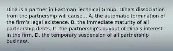 Dina is a partner in Eastman Technical Group. Dina's dissociation from the partnership will cause... A. the automatic termination of the firm's legal existence. B. the immediate maturity of all partnership debts. C. the partnership's buyout of Dina's interest in the firm. D. the temporary suspension of all partnership business.