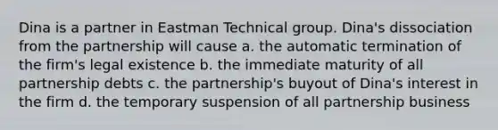 Dina is a partner in Eastman Technical group. Dina's dissociation from the partnership will cause a. the automatic termination of the firm's legal existence b. the immediate maturity of all partnership debts c. the partnership's buyout of Dina's interest in the firm d. the temporary suspension of all partnership business