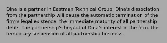 Dina is a partner in Eastman Technical Group. Dina's dissociation from the partnership will cause the automatic termination of the firm's legal existence. the immediate maturity of all partnership debts. the partnership's buyout of Dina's interest in the firm. the temporary suspension of all partnership business.