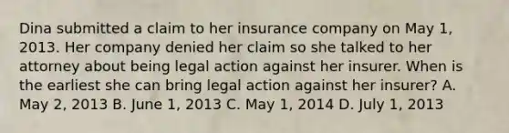 Dina submitted a claim to her insurance company on May 1, 2013. Her company denied her claim so she talked to her attorney about being legal action against her insurer. When is the earliest she can bring legal action against her insurer? A. May 2, 2013 B. June 1, 2013 C. May 1, 2014 D. July 1, 2013