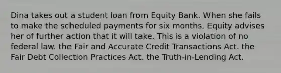 Dina takes out a student loan from Equity Bank. When she fails to make the scheduled payments for six months, Equity advises her of further action that it will take. This is a violation of​ ​no federal law. ​the Fair and Accurate Credit Transactions Act. ​the Fair Debt Collection Practices Act. ​the Truth-in-Lending Act.