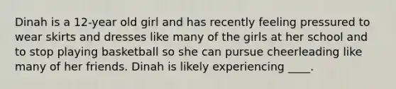 Dinah is a 12-year old girl and has recently feeling pressured to wear skirts and dresses like many of the girls at her school and to stop playing basketball so she can pursue cheerleading like many of her friends. Dinah is likely experiencing ____.